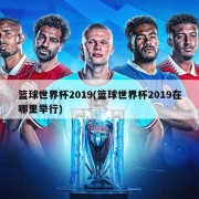 篮球世界杯2019(篮球世界杯2019在哪里举行)