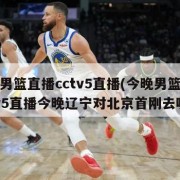 今晚男篮直播cctv5直播(今晚男篮直播cctv5直播今晚辽宁对北京首刚去哪看)