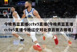 今晚男篮直播cctv5直播(今晚男篮直播cctv5直播今晚辽宁对北京首刚去哪看)