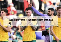 法国比利时世界杯(法国比利时世界杯2024)